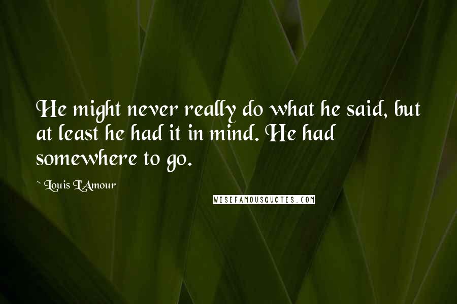 Louis L'Amour Quotes: He might never really do what he said, but at least he had it in mind. He had somewhere to go.