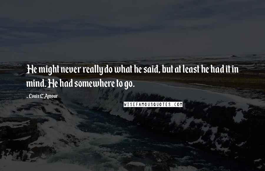 Louis L'Amour Quotes: He might never really do what he said, but at least he had it in mind. He had somewhere to go.