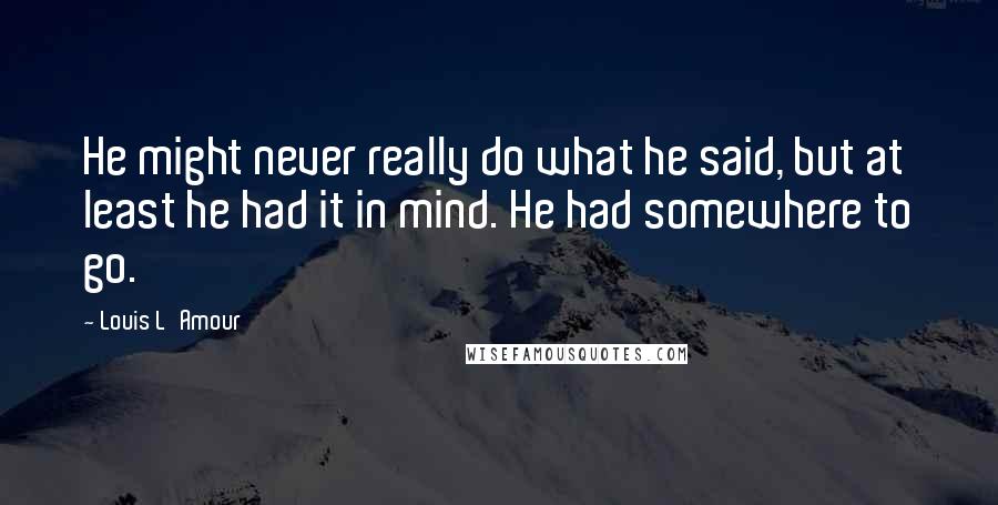 Louis L'Amour Quotes: He might never really do what he said, but at least he had it in mind. He had somewhere to go.
