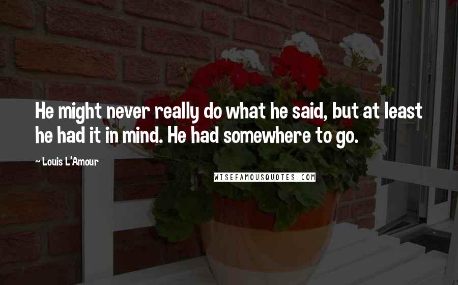 Louis L'Amour Quotes: He might never really do what he said, but at least he had it in mind. He had somewhere to go.