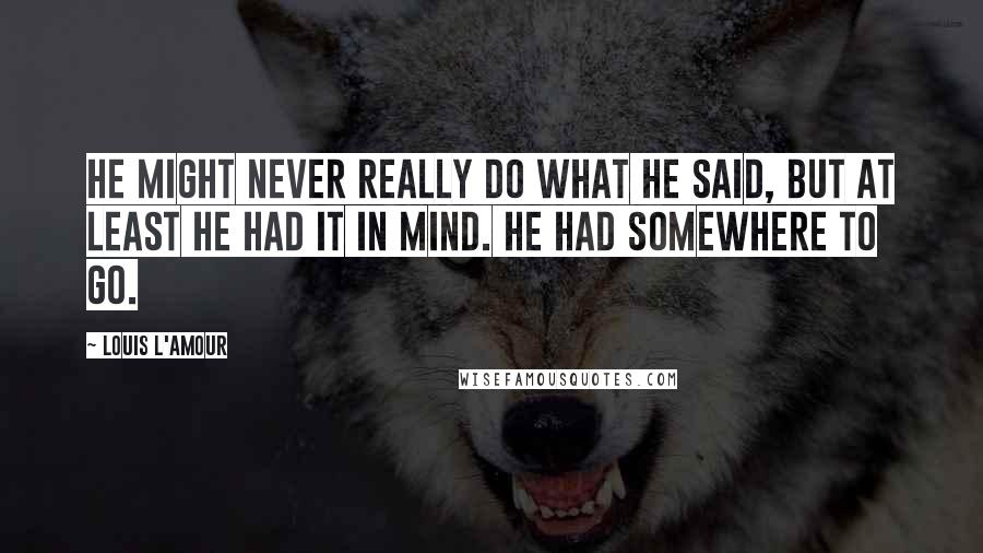 Louis L'Amour Quotes: He might never really do what he said, but at least he had it in mind. He had somewhere to go.