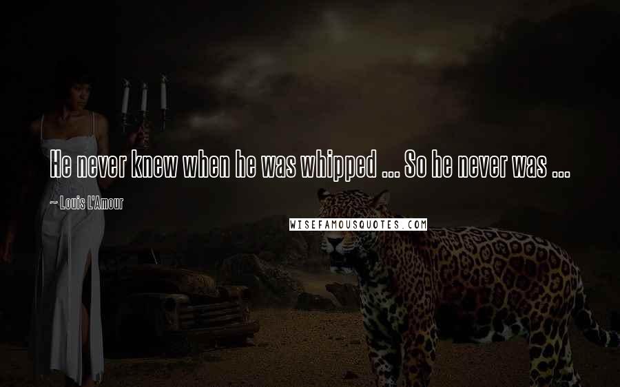 Louis L'Amour Quotes: He never knew when he was whipped ... So he never was ...