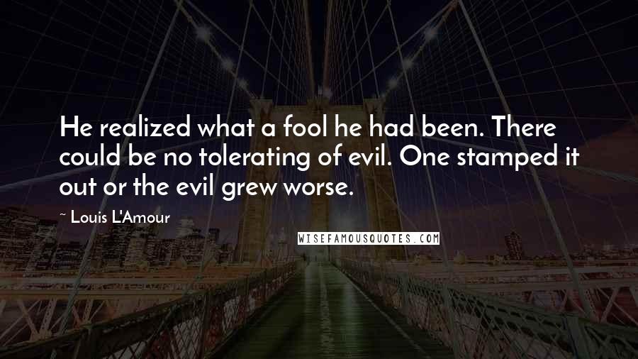 Louis L'Amour Quotes: He realized what a fool he had been. There could be no tolerating of evil. One stamped it out or the evil grew worse.