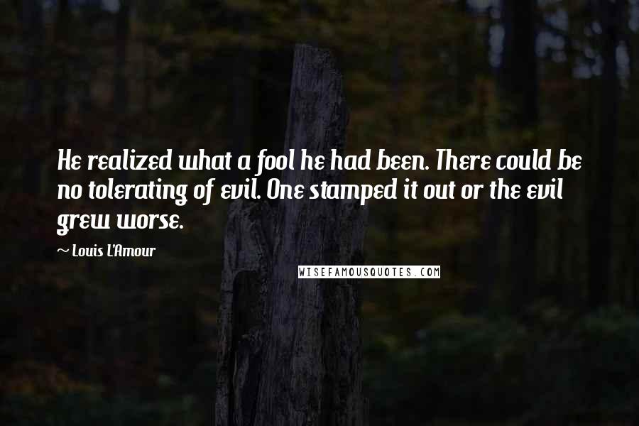 Louis L'Amour Quotes: He realized what a fool he had been. There could be no tolerating of evil. One stamped it out or the evil grew worse.