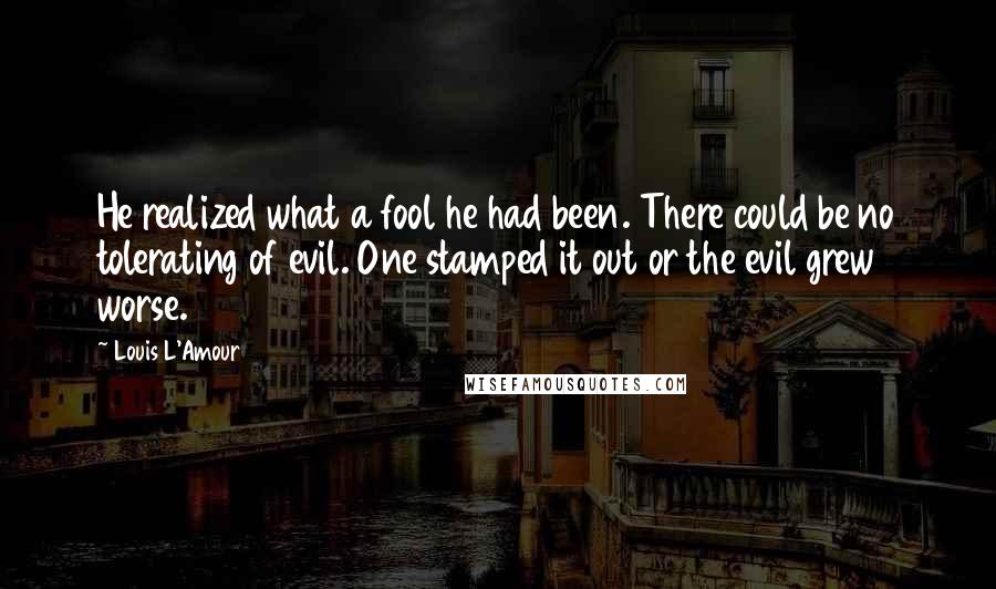 Louis L'Amour Quotes: He realized what a fool he had been. There could be no tolerating of evil. One stamped it out or the evil grew worse.