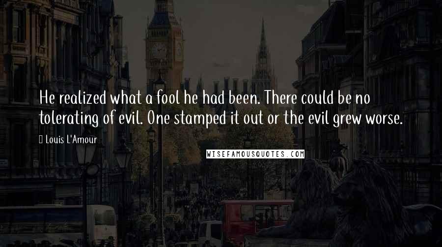 Louis L'Amour Quotes: He realized what a fool he had been. There could be no tolerating of evil. One stamped it out or the evil grew worse.