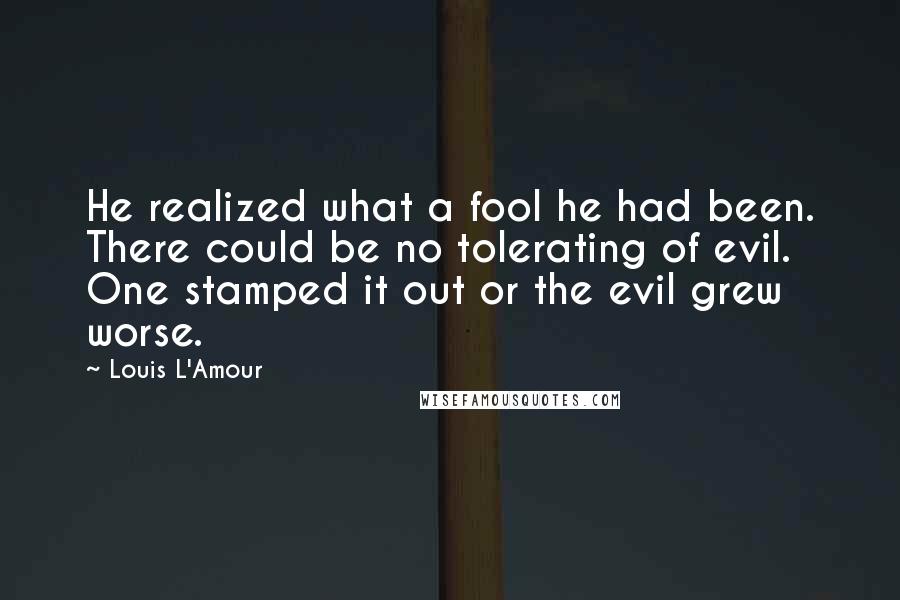 Louis L'Amour Quotes: He realized what a fool he had been. There could be no tolerating of evil. One stamped it out or the evil grew worse.