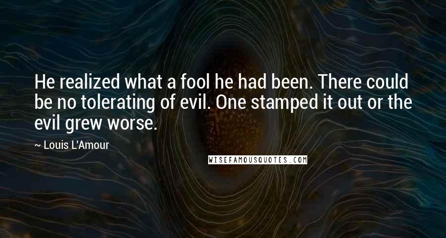 Louis L'Amour Quotes: He realized what a fool he had been. There could be no tolerating of evil. One stamped it out or the evil grew worse.