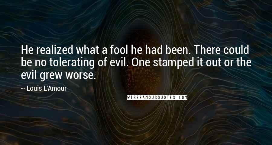 Louis L'Amour Quotes: He realized what a fool he had been. There could be no tolerating of evil. One stamped it out or the evil grew worse.