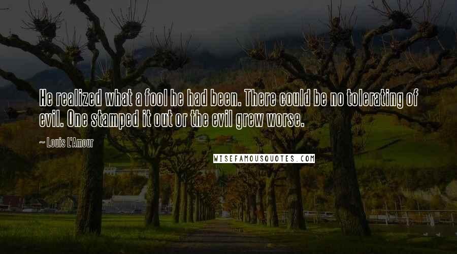 Louis L'Amour Quotes: He realized what a fool he had been. There could be no tolerating of evil. One stamped it out or the evil grew worse.