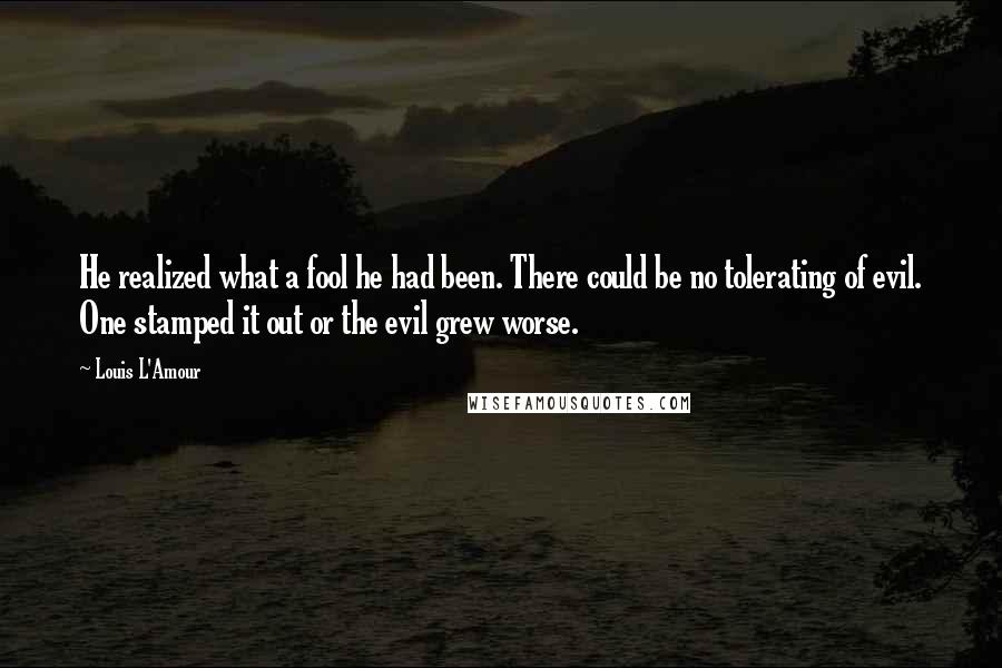 Louis L'Amour Quotes: He realized what a fool he had been. There could be no tolerating of evil. One stamped it out or the evil grew worse.