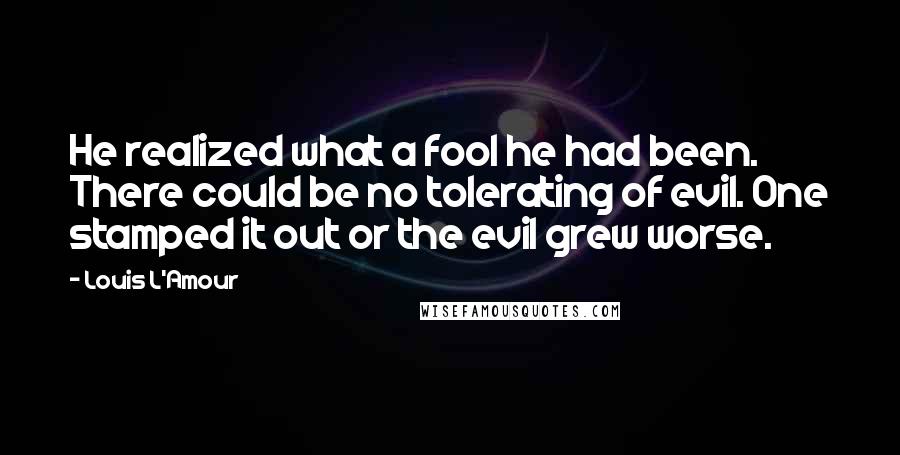 Louis L'Amour Quotes: He realized what a fool he had been. There could be no tolerating of evil. One stamped it out or the evil grew worse.