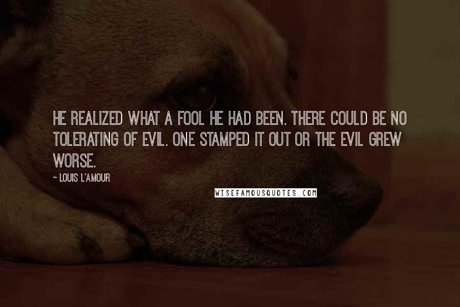 Louis L'Amour Quotes: He realized what a fool he had been. There could be no tolerating of evil. One stamped it out or the evil grew worse.