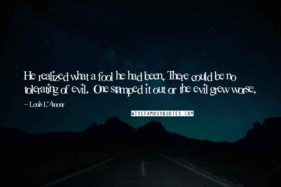 Louis L'Amour Quotes: He realized what a fool he had been. There could be no tolerating of evil. One stamped it out or the evil grew worse.