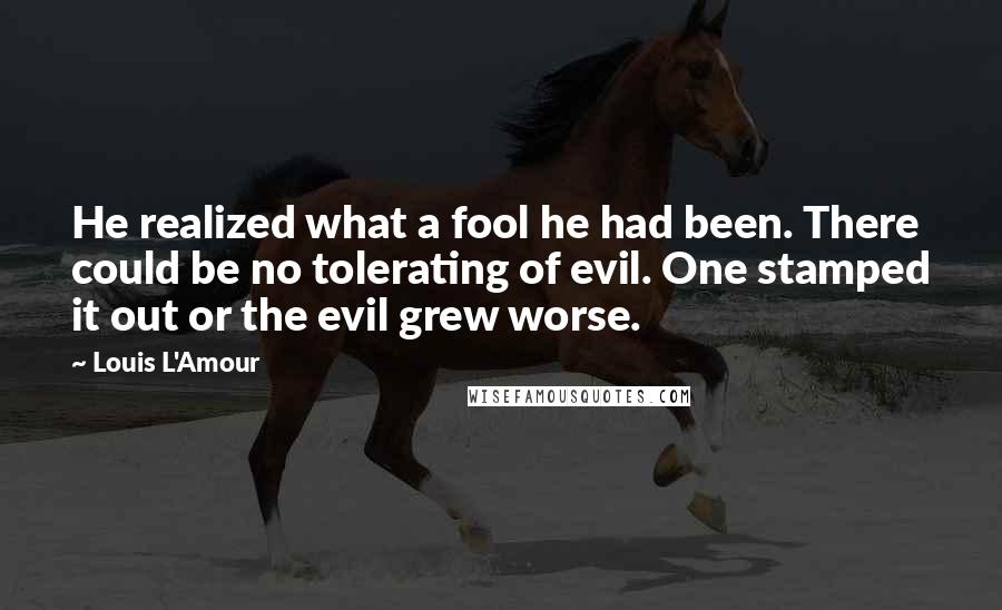 Louis L'Amour Quotes: He realized what a fool he had been. There could be no tolerating of evil. One stamped it out or the evil grew worse.