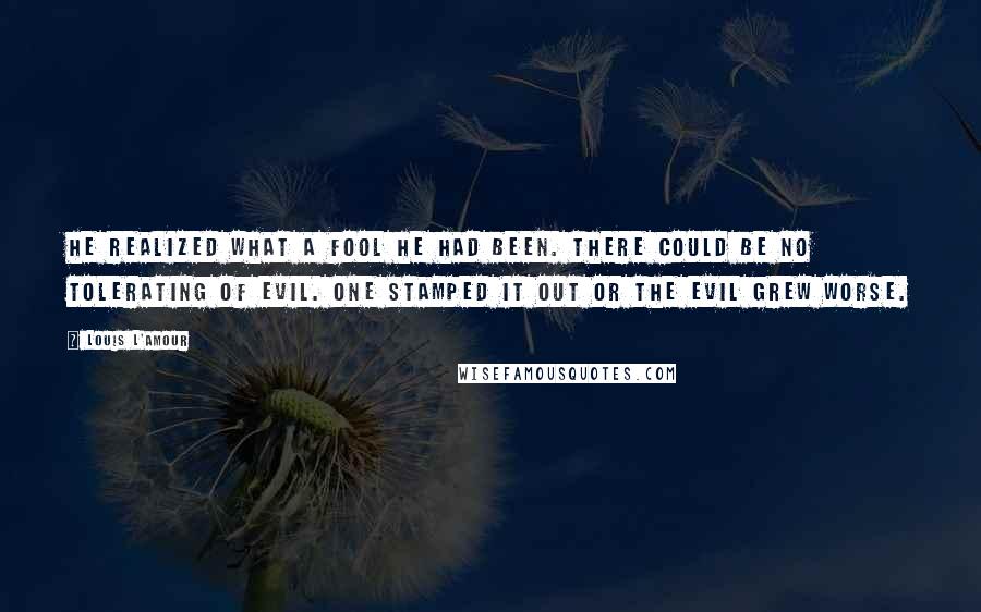 Louis L'Amour Quotes: He realized what a fool he had been. There could be no tolerating of evil. One stamped it out or the evil grew worse.