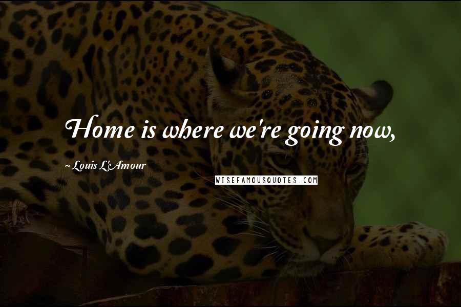Louis L'Amour Quotes: Home is where we're going now,