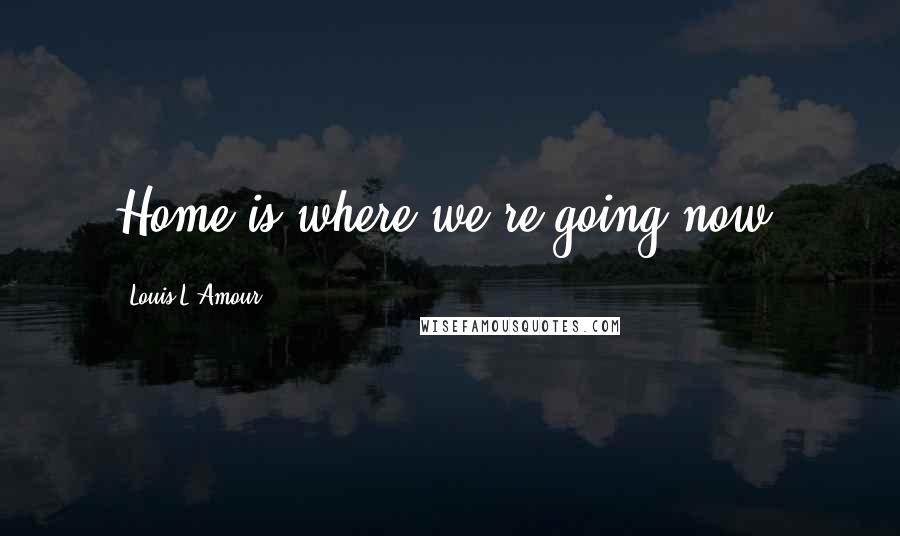 Louis L'Amour Quotes: Home is where we're going now,