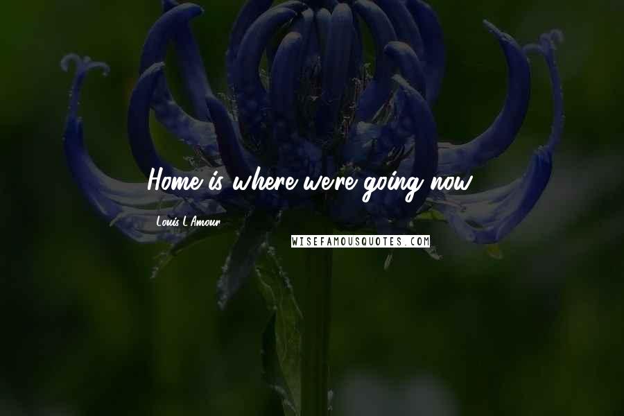 Louis L'Amour Quotes: Home is where we're going now,