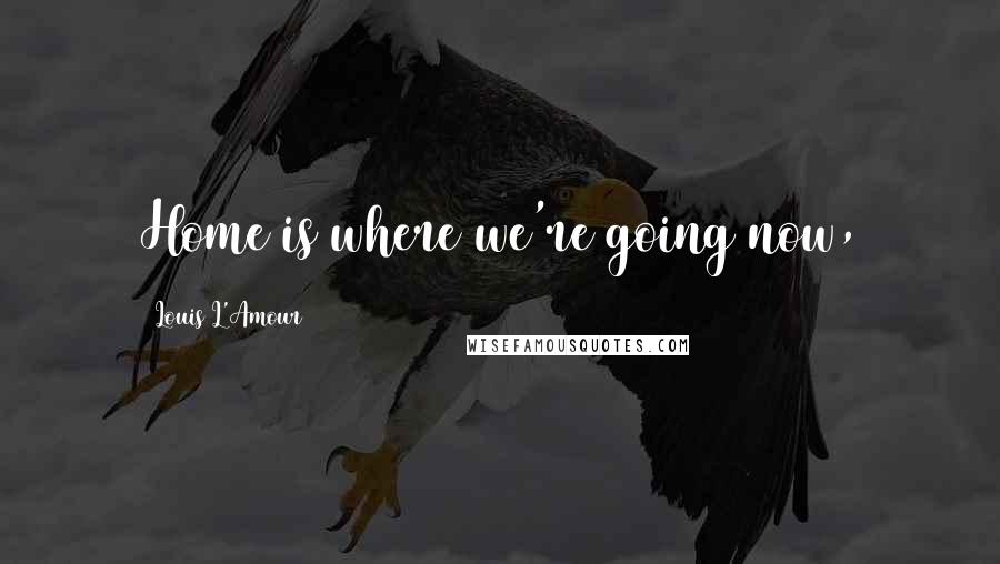Louis L'Amour Quotes: Home is where we're going now,