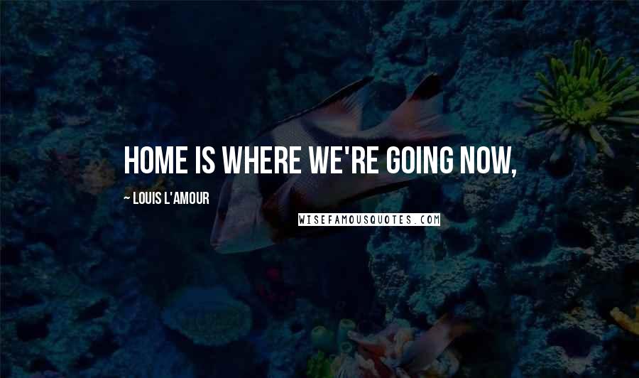 Louis L'Amour Quotes: Home is where we're going now,