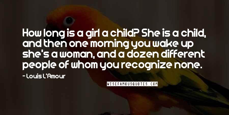 Louis L'Amour Quotes: How long is a girl a child? She is a child, and then one morning you wake up she's a woman, and a dozen different people of whom you recognize none.