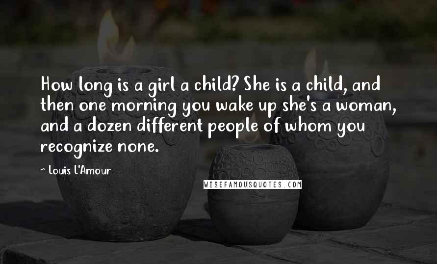 Louis L'Amour Quotes: How long is a girl a child? She is a child, and then one morning you wake up she's a woman, and a dozen different people of whom you recognize none.