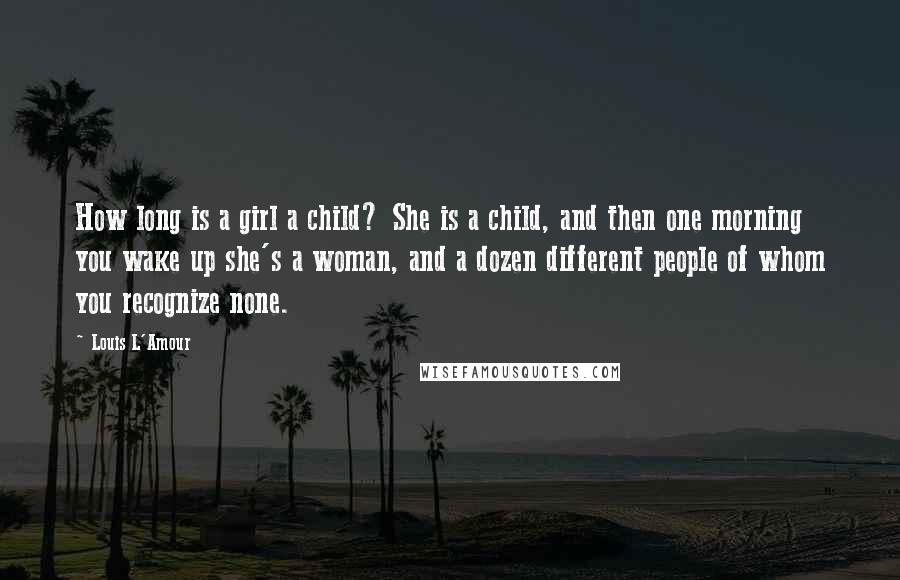 Louis L'Amour Quotes: How long is a girl a child? She is a child, and then one morning you wake up she's a woman, and a dozen different people of whom you recognize none.