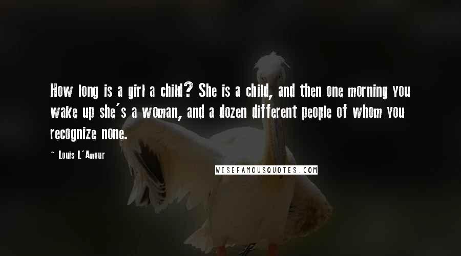 Louis L'Amour Quotes: How long is a girl a child? She is a child, and then one morning you wake up she's a woman, and a dozen different people of whom you recognize none.