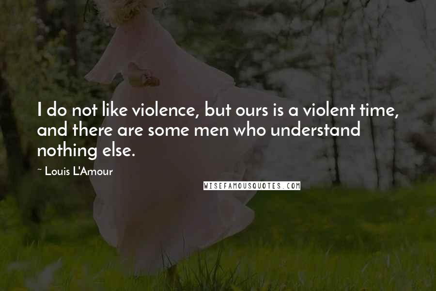 Louis L'Amour Quotes: I do not like violence, but ours is a violent time, and there are some men who understand nothing else.