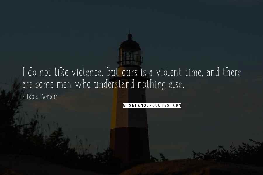 Louis L'Amour Quotes: I do not like violence, but ours is a violent time, and there are some men who understand nothing else.