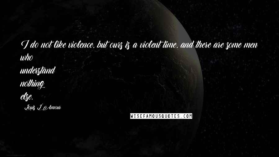 Louis L'Amour Quotes: I do not like violence, but ours is a violent time, and there are some men who understand nothing else.