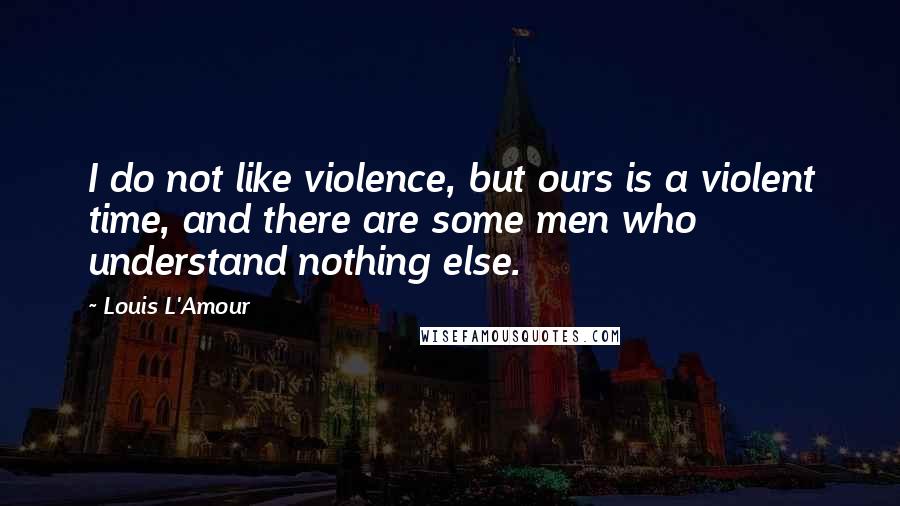 Louis L'Amour Quotes: I do not like violence, but ours is a violent time, and there are some men who understand nothing else.