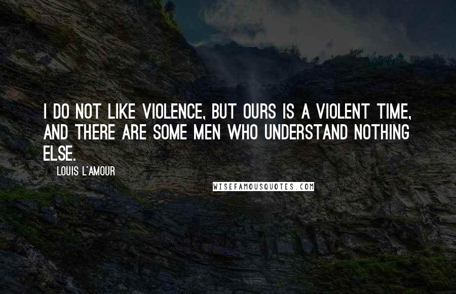 Louis L'Amour Quotes: I do not like violence, but ours is a violent time, and there are some men who understand nothing else.