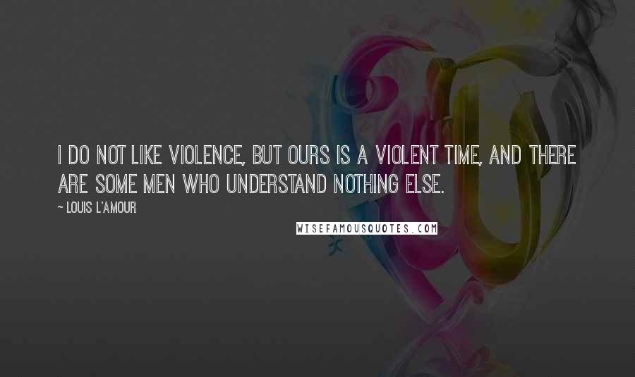 Louis L'Amour Quotes: I do not like violence, but ours is a violent time, and there are some men who understand nothing else.