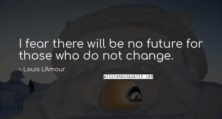 Louis L'Amour Quotes: I fear there will be no future for those who do not change.