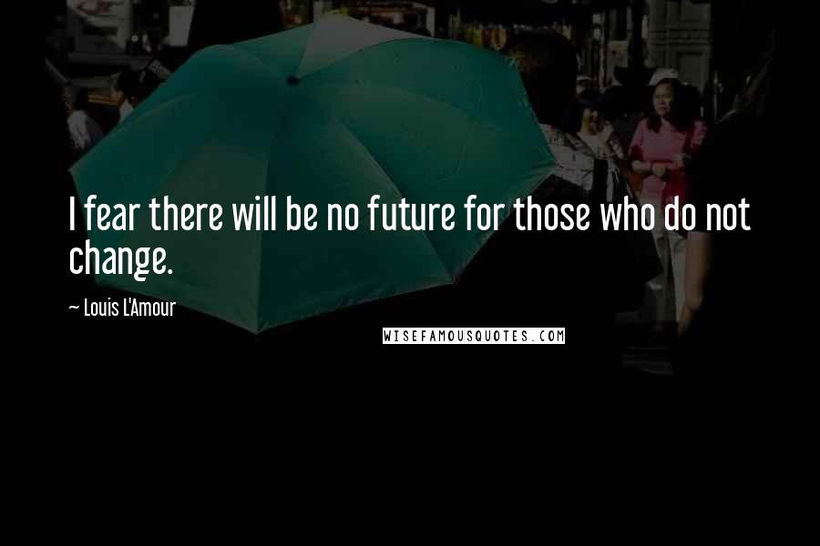 Louis L'Amour Quotes: I fear there will be no future for those who do not change.