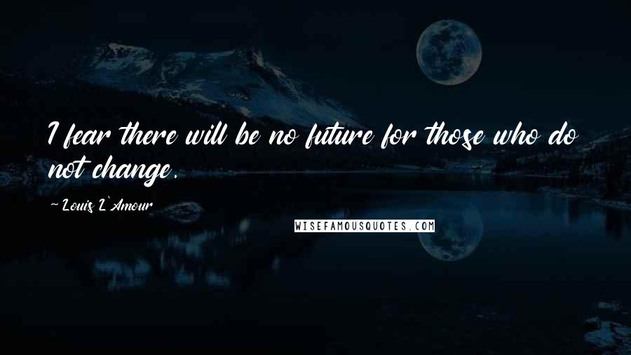 Louis L'Amour Quotes: I fear there will be no future for those who do not change.