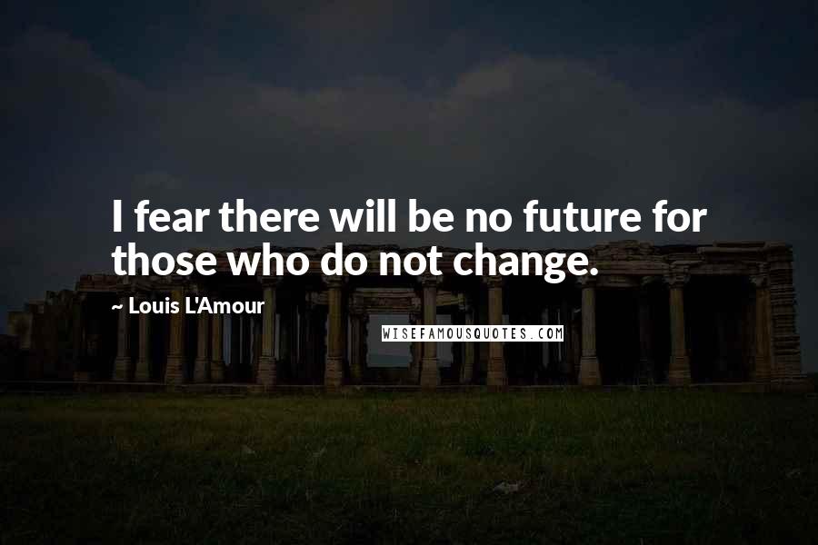 Louis L'Amour Quotes: I fear there will be no future for those who do not change.