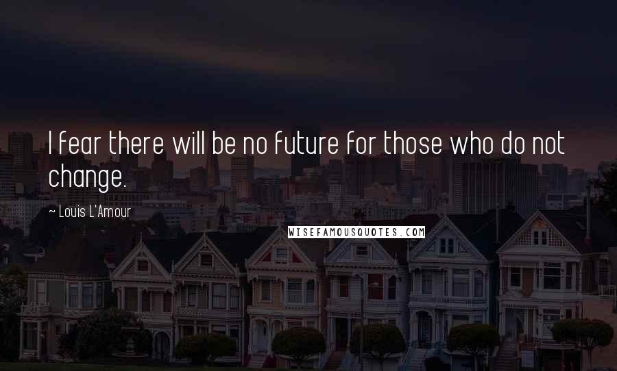 Louis L'Amour Quotes: I fear there will be no future for those who do not change.