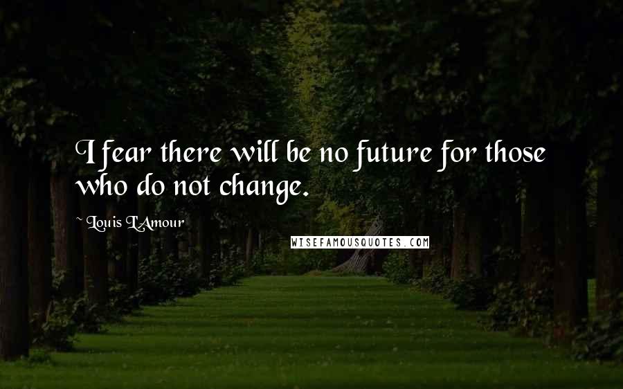 Louis L'Amour Quotes: I fear there will be no future for those who do not change.