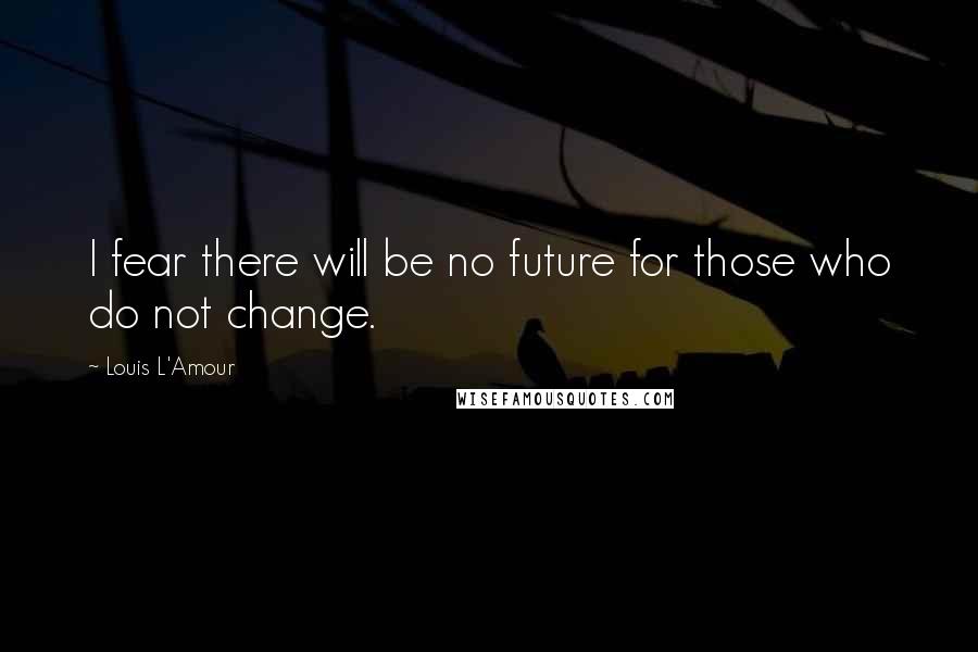 Louis L'Amour Quotes: I fear there will be no future for those who do not change.