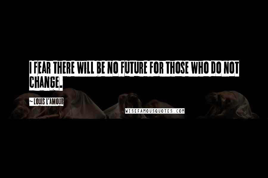 Louis L'Amour Quotes: I fear there will be no future for those who do not change.