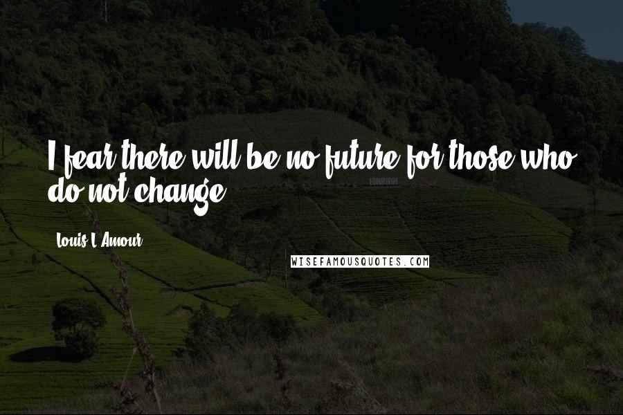 Louis L'Amour Quotes: I fear there will be no future for those who do not change.