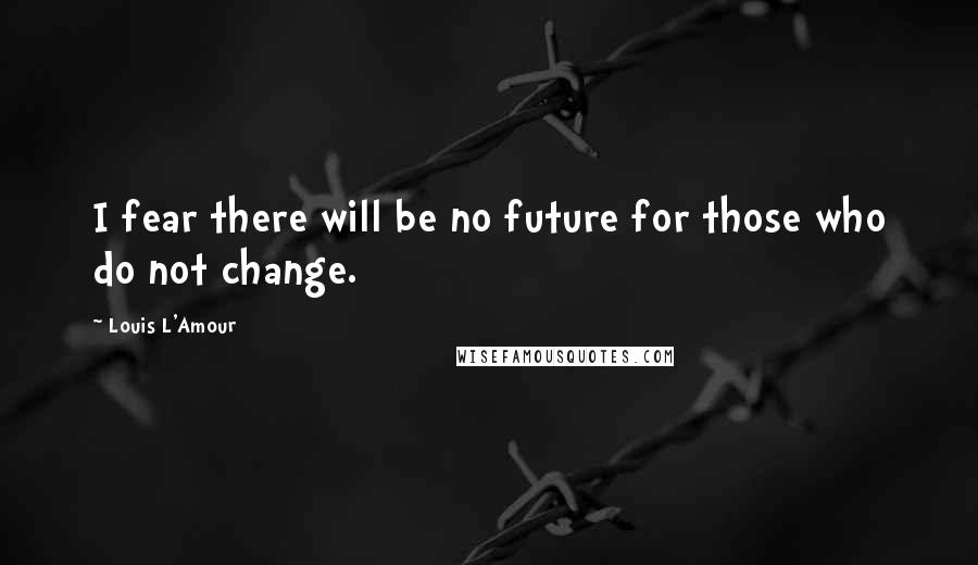 Louis L'Amour Quotes: I fear there will be no future for those who do not change.