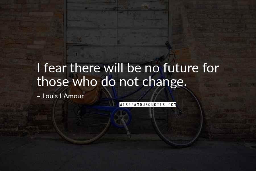 Louis L'Amour Quotes: I fear there will be no future for those who do not change.