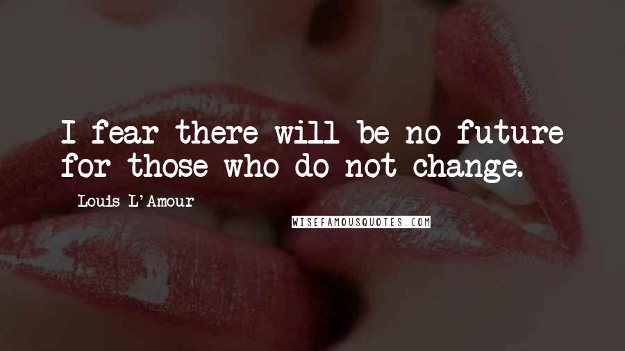 Louis L'Amour Quotes: I fear there will be no future for those who do not change.