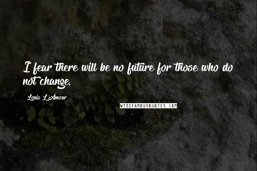 Louis L'Amour Quotes: I fear there will be no future for those who do not change.