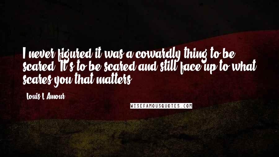 Louis L'Amour Quotes: I never figured it was a cowardly thing to be scared. It's to be scared and still face up to what scares you that matters.