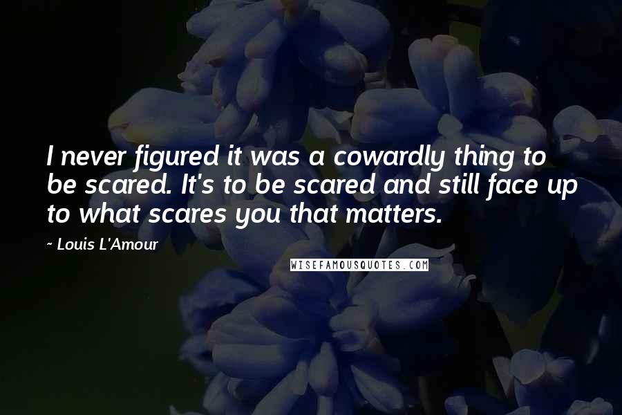 Louis L'Amour Quotes: I never figured it was a cowardly thing to be scared. It's to be scared and still face up to what scares you that matters.